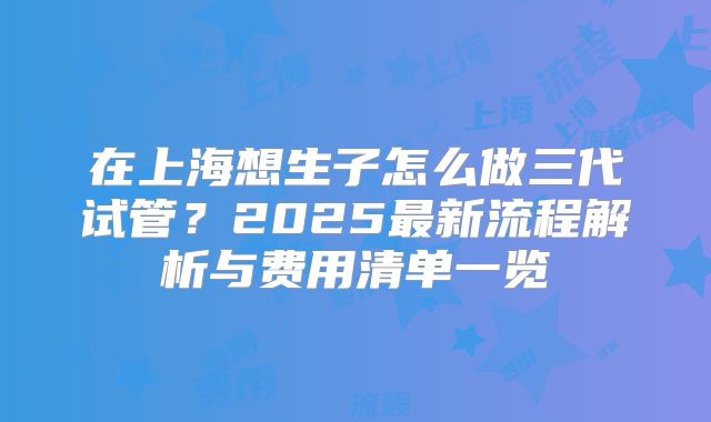 在上海想生子怎么做三代试管？2025最新流程解析与费用清单一览