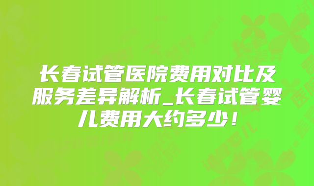 长春试管医院费用对比及服务差异解析_长春试管婴儿费用大约多少！