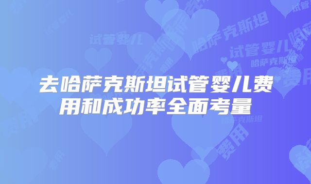 去哈萨克斯坦试管婴儿费用和成功率全面考量