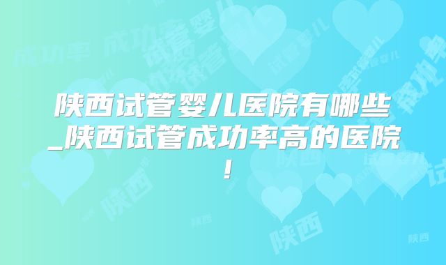 陕西试管婴儿医院有哪些_陕西试管成功率高的医院!