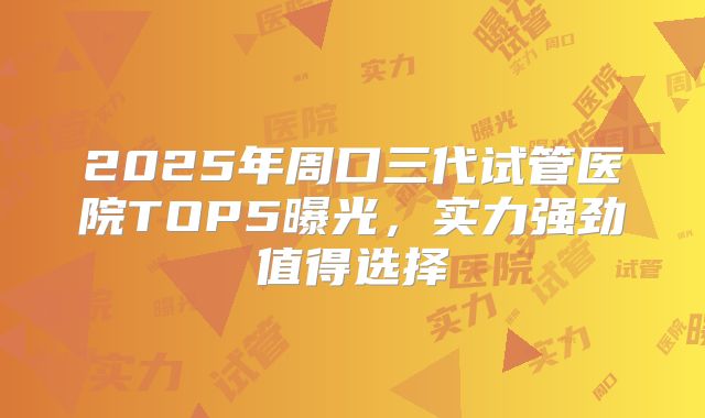 2025年周口三代试管医院TOP5曝光，实力强劲值得选择