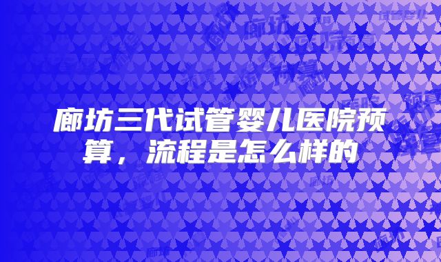 廊坊三代试管婴儿医院预算,流程是怎么样的