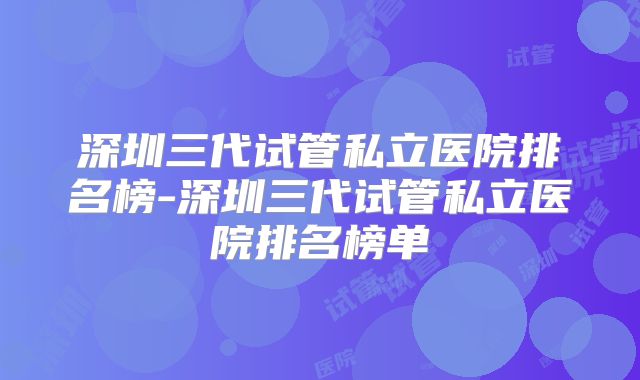 深圳三代试管私立医院排名榜-深圳三代试管私立医院排名榜单