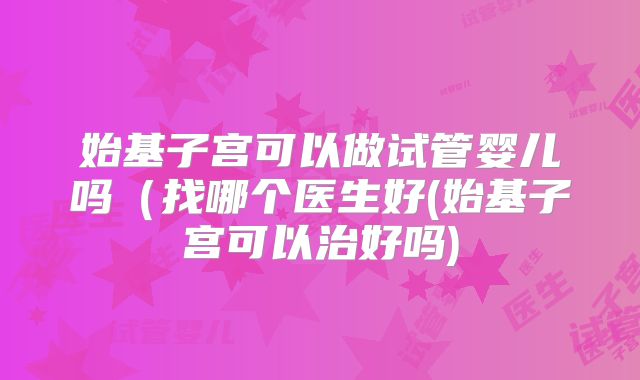 始基子宫可以做试管婴儿吗（找哪个医生好(始基子宫可以治好吗)