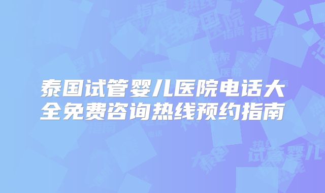 泰国试管婴儿医院电话大全免费咨询热线预约指南