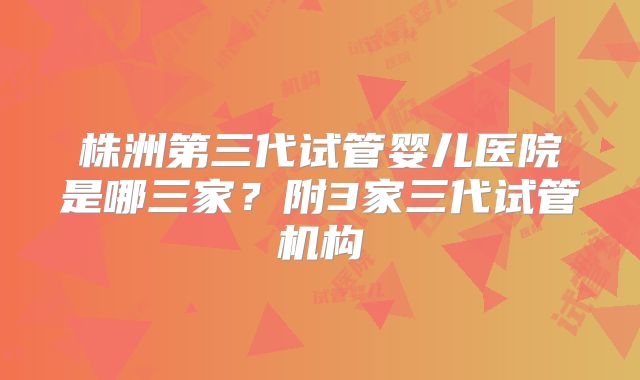 株洲第三代试管婴儿医院是哪三家？附3家三代试管机构