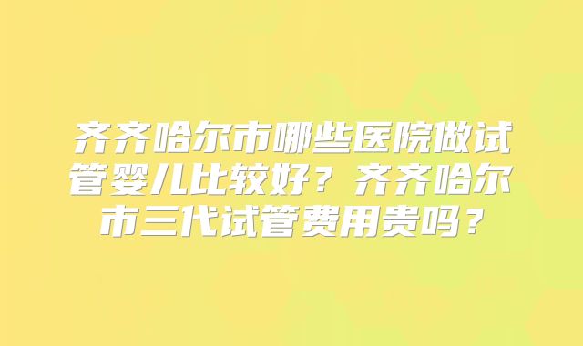 齐齐哈尔市哪些医院做试管婴儿比较好?齐齐哈尔市三代试管费用贵吗?