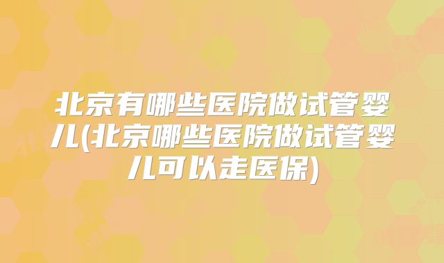 北京有哪些医院做试管婴儿(北京哪些医院做试管婴儿可以走医保)