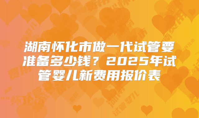 湖南怀化市做一代试管要准备多少钱？2025年试管婴儿新费用报价表