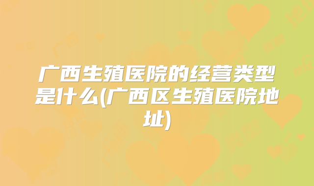广西生殖医院的经营类型是什么(广西区生殖医院地址)