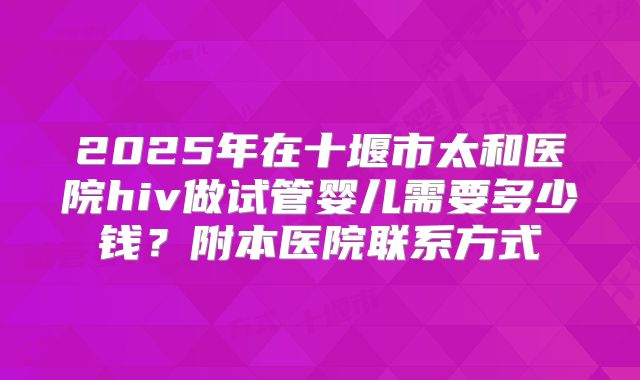 2025年在十堰市太和医院hiv做试管婴儿需要多少钱？附本医院联系方式