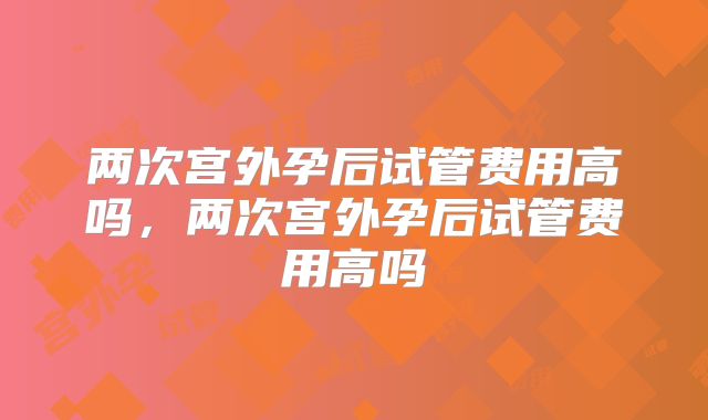 两次宫外孕后试管费用高吗，两次宫外孕后试管费用高吗
