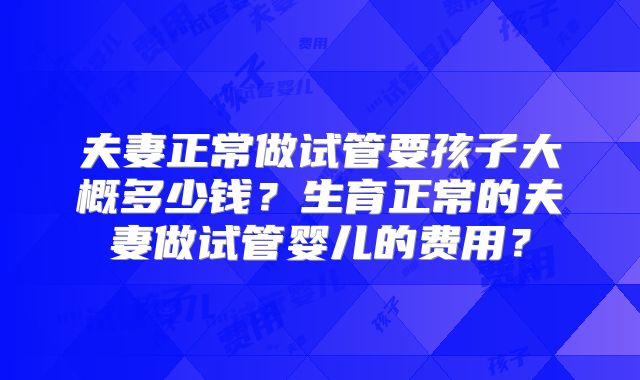 夫妻正常做试管要孩子大概多少钱？生育正常的夫妻做试管婴儿的费用？