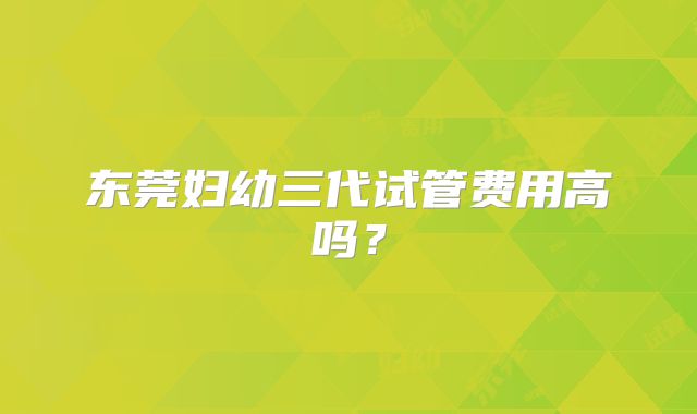 东莞妇幼三代试管费用高吗？