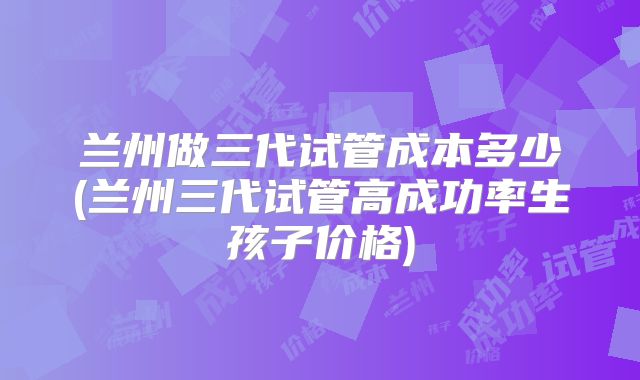 兰州做三代试管成本多少(兰州三代试管高成功率生孩子价格)