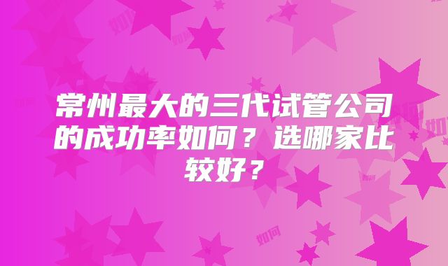 常州最大的三代试管公司的成功率如何？选哪家比较好？
