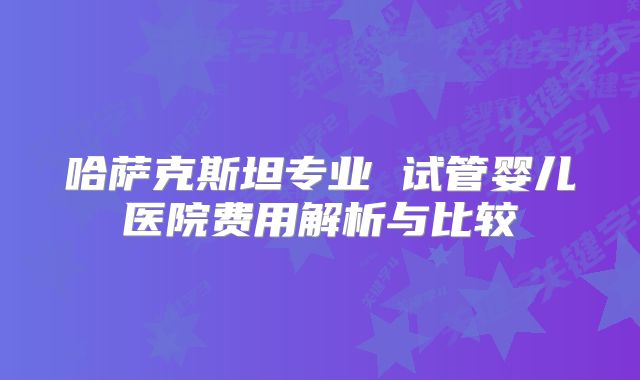 哈萨克斯坦专业 试管婴儿医院费用解析与比较