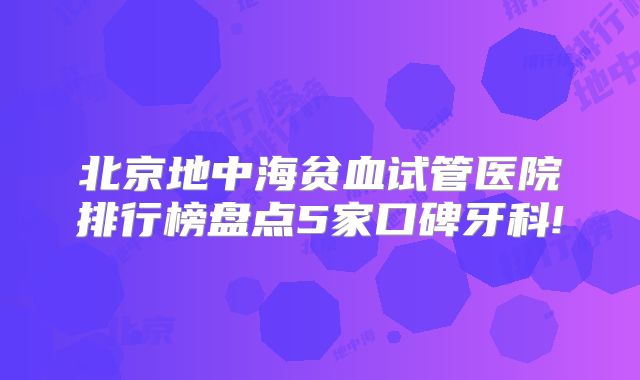 北京地中海贫血试管医院排行榜盘点5家口碑牙科!
