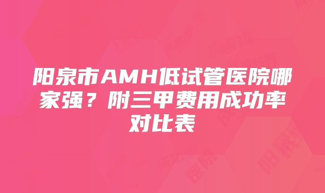 阳泉市AMH低试管医院哪家强？附三甲费用成功率对比表