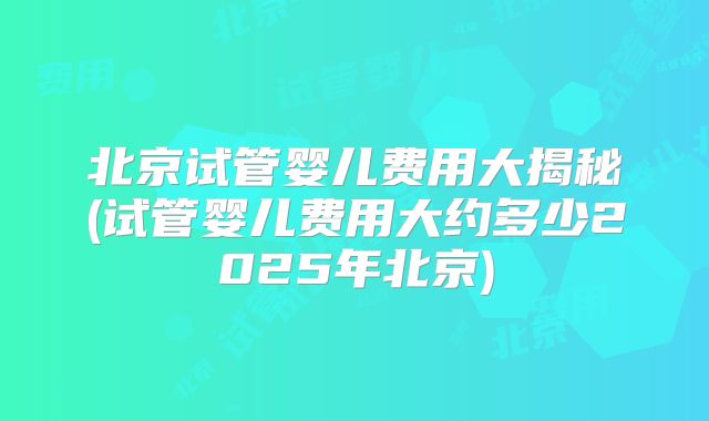北京试管婴儿费用大揭秘(试管婴儿费用大约多少2025年北京)