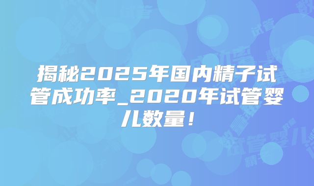 揭秘2025年国内精子试管成功率_2020年试管婴儿数量！