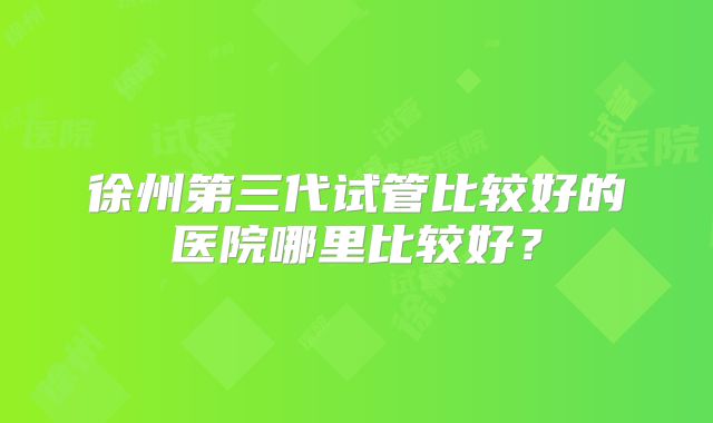 徐州第三代试管比较好的医院哪里比较好？