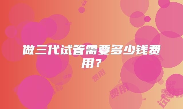 做三代试管需要多少钱费用？