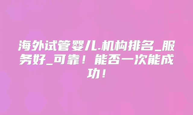 海外试管婴儿.机构排名_服务好_可靠！能否一次能成功！