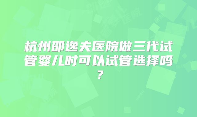 杭州邵逸夫医院做三代试管婴儿时可以试管选择吗?