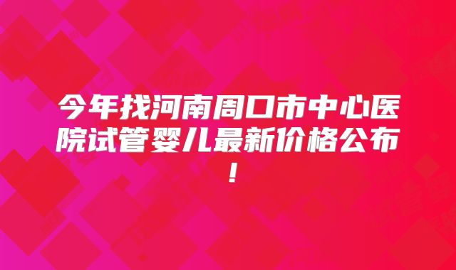 今年找河南周口市中心医院试管婴儿最新价格公布！