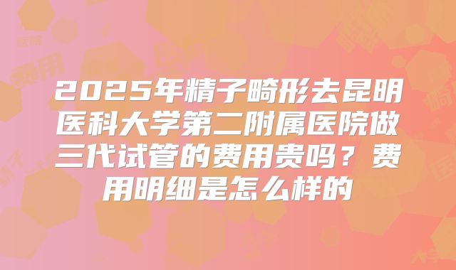 2025年精子畸形去昆明医科大学第二附属医院做三代试管的费用贵吗？费用明细是怎么样的