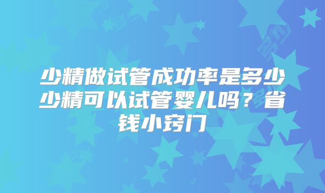 少精做试管成功率是多少少精可以试管婴儿吗？省钱小窍门