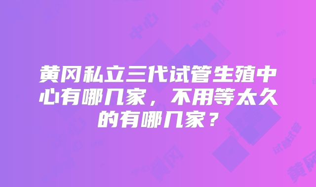 黄冈私立三代试管生殖中心有哪几家，不用等太久的有哪几家？