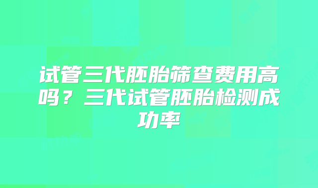 试管三代胚胎筛查费用高吗?三代试管胚胎检测成功率