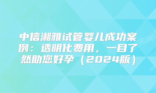 中信湘雅试管婴儿成功案例：透明化费用，一目了然助您好孕（2024版）