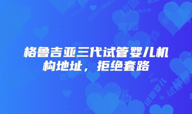 格鲁吉亚三代试管婴儿机构地址,拒绝套路