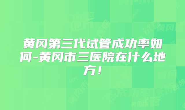 黄冈第三代试管成功率如何-黄冈市三医院在什么地方！