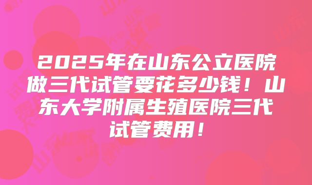2025年在山东公立医院做三代试管要花多少钱!山东大学附属生殖医院三代试管费用!
