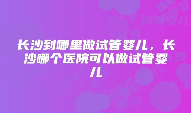 长沙到哪里做试管婴儿，长沙哪个医院可以做试管婴儿
