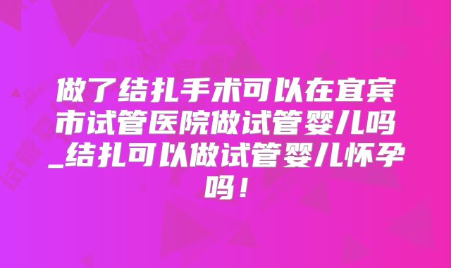 做了结扎手术可以在宜宾市试管医院做试管婴儿吗_结扎可以做试管婴儿怀孕吗！