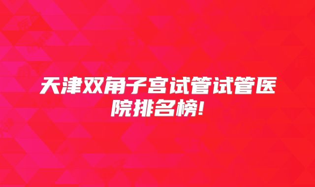 天津双角子宫试管试管医院排名榜!