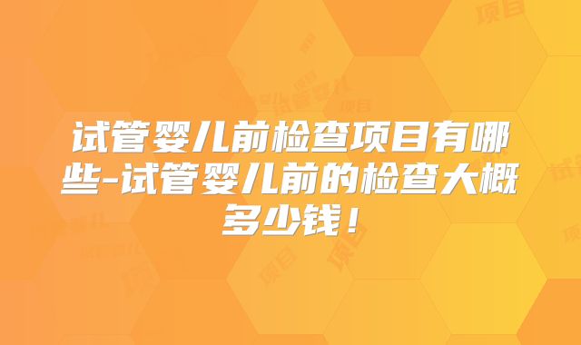 试管婴儿前检查项目有哪些-试管婴儿前的检查大概多少钱！