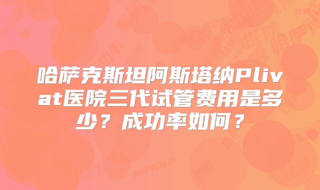 哈萨克斯坦阿斯塔纳Plivat医院三代试管费用是多少？成功率如何？