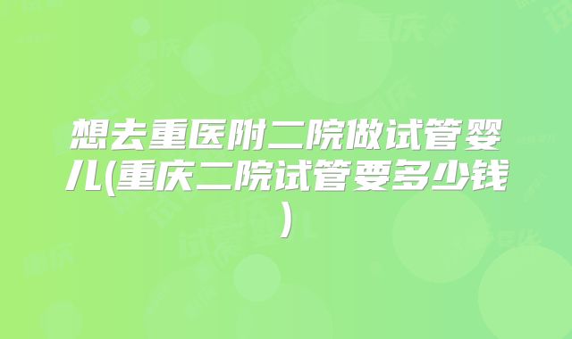 想去重医附二院做试管婴儿(重庆二院试管要多少钱)