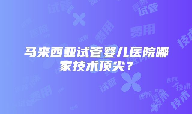 马来西亚试管婴儿医院哪家技术顶尖？