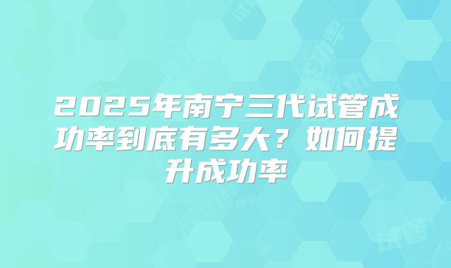 2025年南宁三代试管成功率到底有多大？如何提升成功率