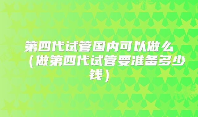 第四代试管国内可以做么(做第四代试管要准备多少钱)