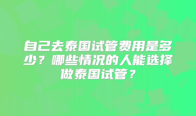 自己去泰国试管费用是多少？哪些情况的人能选择做泰国试管？