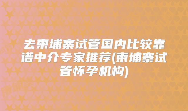 去柬埔寨试管国内比较靠谱中介专家推荐(柬埔寨试管怀孕机构)