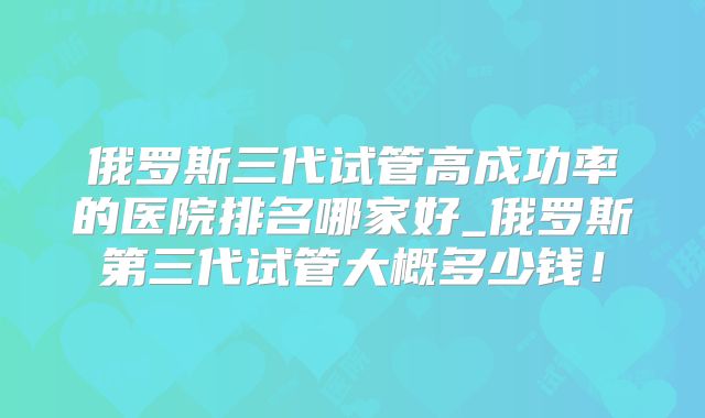 俄罗斯三代试管高成功率的医院排名哪家好_俄罗斯第三代试管大概多少钱!